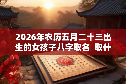 2026年农历五月二十三出生的女孩子八字取名  取什么名字比较好