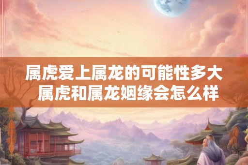 属虎爱上属龙的可能性多大  属虎和属龙姻缘会怎么样
