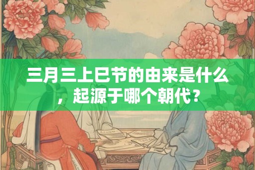 三月三上巳节的由来是什么，起源于哪个朝代？