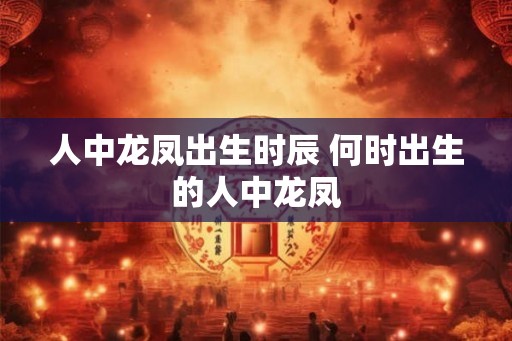 人中龙凤出生时辰 何时出生的人中龙凤 人中龙凤出生时辰 何时出生的人中龙凤