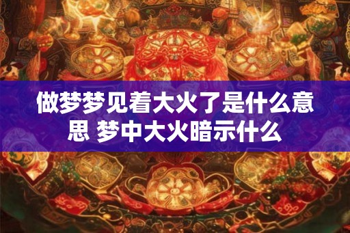 做梦梦见着大火了是什么意思 梦中大火暗示什么