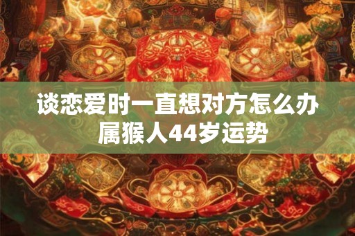 谈恋爱时一直想对方怎么办 属猴人44岁运势 谈恋爱时一直想对方怎么办 属猴人44岁运势