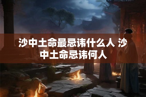 沙中土命最忌讳什么人 沙中土命忌讳何人