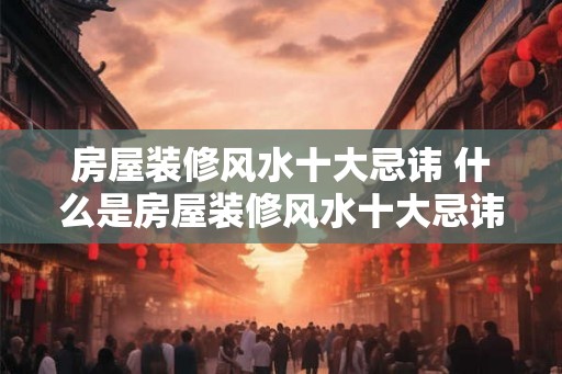 房屋装修风水十大忌讳 什么是房屋装修风水十大忌讳