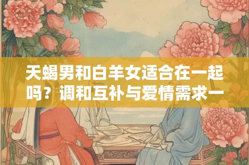 天蝎男和白羊女适合在一起吗？调和互补与爱情需求一致的关键