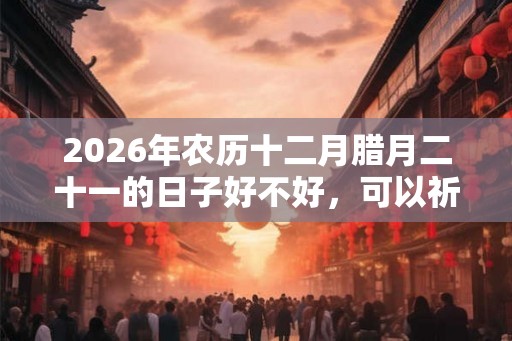 2026年农历十二月腊月二十一的日子好不好，可以祈福求财吗？