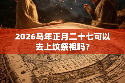 2026马年正月二十七可以去上坟祭祖吗？