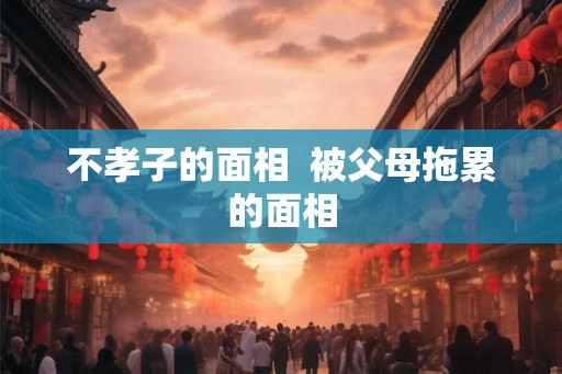 不孝子的面相  被父母拖累的面相