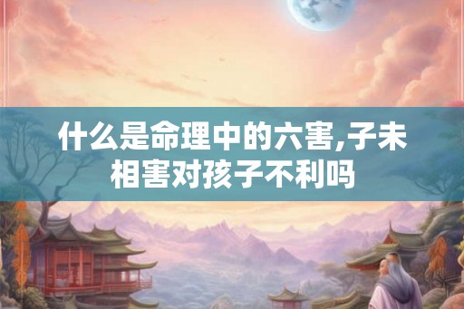 什么是命理中的六害,子未相害对孩子不利吗
