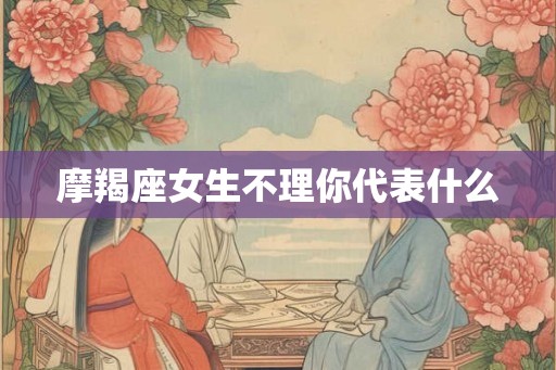 摩羯座女生不理你代表什么 摩羯座女生不理你代表什么