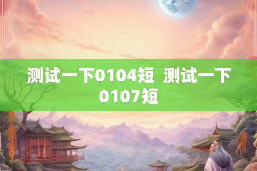 测试一下0104短  测试一下0107短