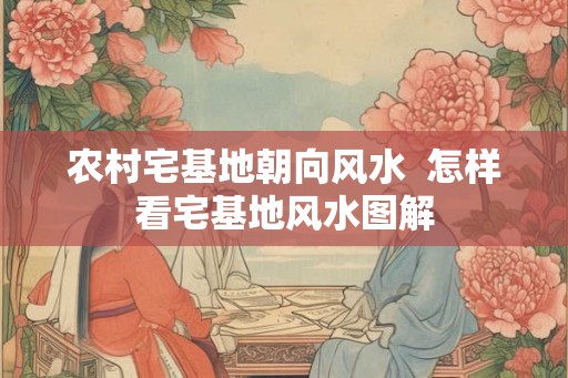 农村宅基地朝向风水 怎样看宅基地风水图解 农村宅基地朝向风水 怎样看宅基地风水图解