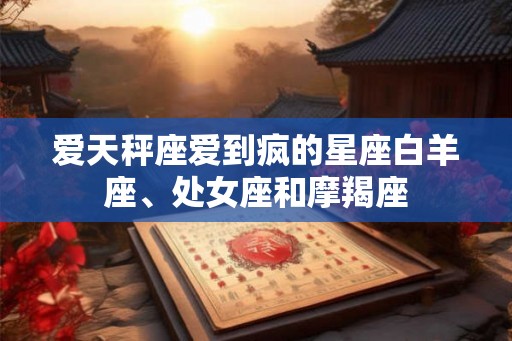 爱天秤座爱到疯的星座白羊座、处女座和摩羯座