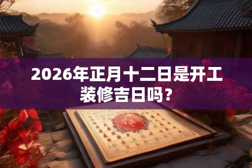 2026年正月十二日是开工装修吉日吗? 2026年正月十二日是开工装修吉日吗?