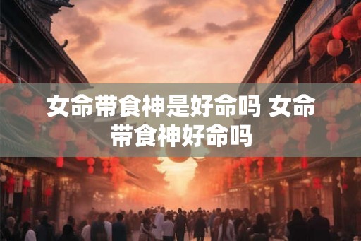 女命带食神是好命吗 女命带食神好命吗