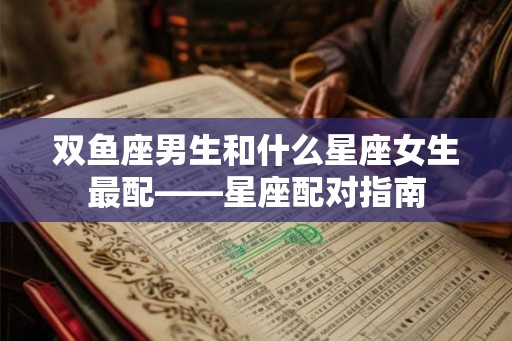 双鱼座男生和什么星座女生最配——星座配对指南