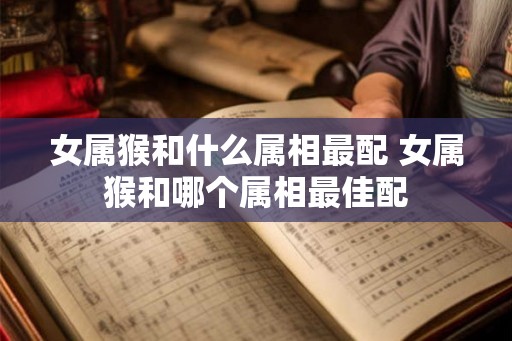女属猴和什么属相最配 女属猴和哪个属相最佳配 女属猴和什么属相最配 女属猴和哪个属相最佳配