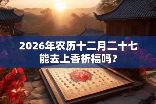 2026年农历十二月二十七能去上香祈福吗？