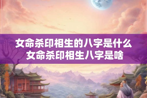 女命杀印相生的八字是什么 女命杀印相生八字是啥