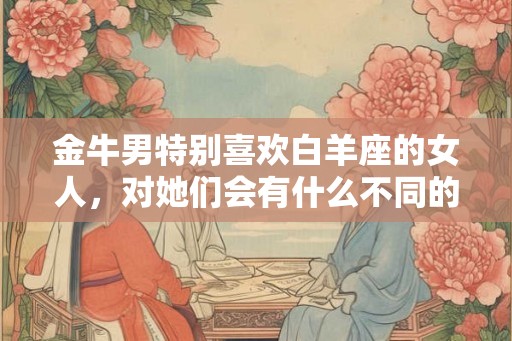 金牛男特别喜欢白羊座的女人，对她们会有什么不同的表现呢？