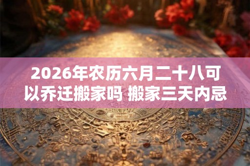 2026年农历六月二十八可以乔迁搬家吗 搬家三天内忌讳