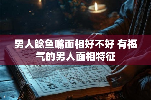 男人鲶鱼嘴面相好不好 有福气的男人面相特征