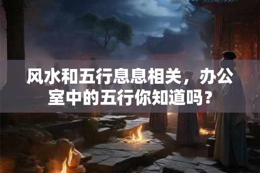 风水和五行息息相关,办公室中的五行你知道吗? 风水和五行息息相关,办公室中的五行你知道吗?