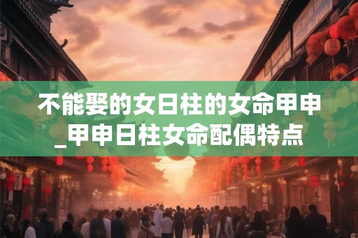 不能娶的女日柱的女命甲申_甲申日柱女命配偶特点