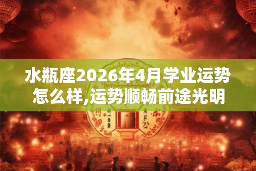 水瓶座2026年4月学业运势怎么样,运势顺畅前途光明