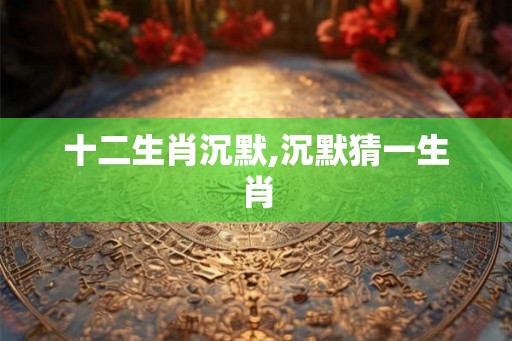 十二生肖沉默,沉默猜一生肖 十二生肖沉默,沉默猜一生肖