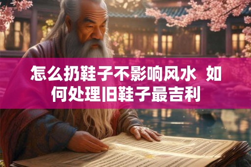 怎么扔鞋子不影响风水  如何处理旧鞋子最吉利