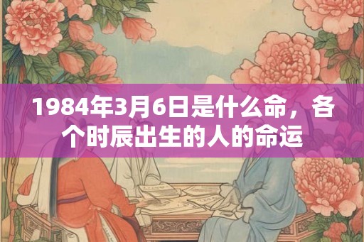 1984年3月6日是什么命,各个时辰出生的人的命运 1984年3月6日是什么命,各个时辰出生的人的命运