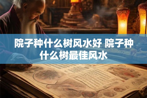 院子种什么树风水好 院子种什么树最佳风水