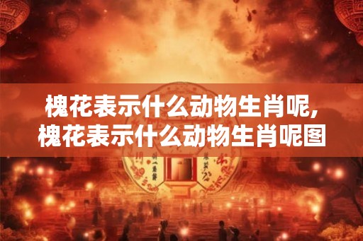 槐花表示什么动物生肖呢,槐花表示什么动物生肖呢图片