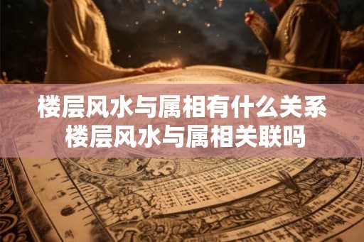 楼层风水与属相有什么关系 楼层风水与属相关联吗