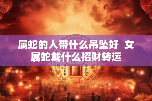 属蛇的人带什么吊坠好 女属蛇戴什么招财转运 属蛇的人带什么吊坠好 女属蛇戴什么招财转运
