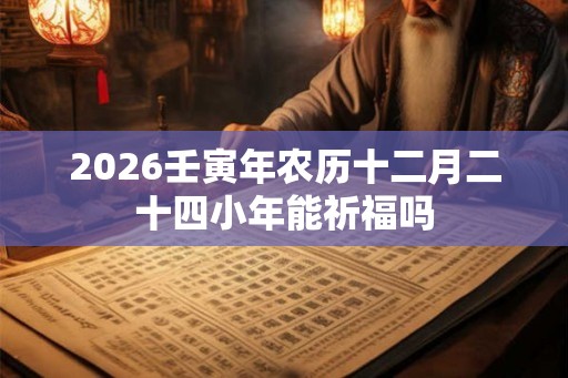 2026壬寅年农历十二月二十四小年能祈福吗