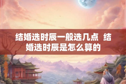结婚选时辰一般选几点  结婚选时辰是怎么算的