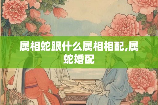 属相蛇跟什么属相相配,属蛇婚配 属相蛇跟什么属相相配,属蛇婚配