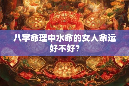 八字命理中水命的女人命运好不好？