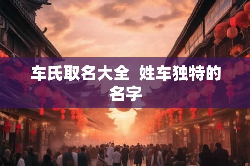 车氏取名大全  姓车独特的名字
