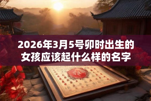 2026年3月5号卯时出生的女孩应该起什么样的名字