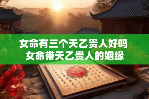 女命有三个天乙贵人好吗 女命带天乙贵人的姻缘