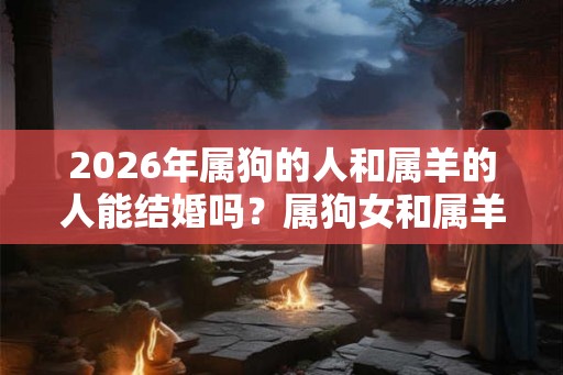 2026年属狗的人和属羊的人能结婚吗？属狗女和属羊男的婚姻怎么样？