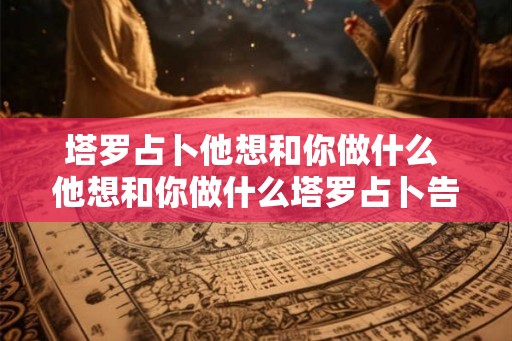 塔罗占卜他想和你做什么 他想和你做什么塔罗占卜告诉你 塔罗占卜他想和你做什么 他想和你做什么塔罗占卜告诉你