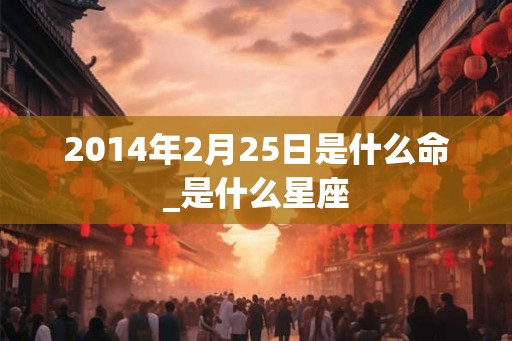 2014年2月25日是什么命_是什么星座