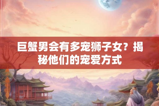 巨蟹男会有多宠狮子女？揭秘他们的宠爱方式