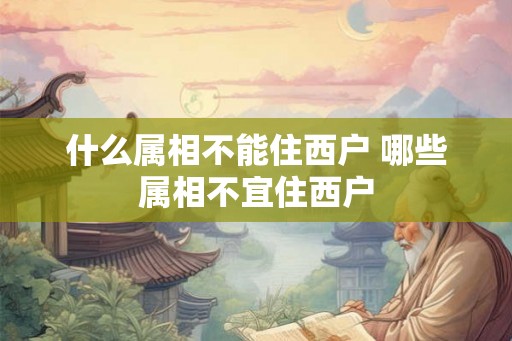 什么属相不能住西户 哪些属相不宜住西户 什么属相不能住西户 哪些属相不宜住西户
