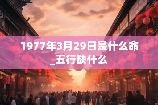 1977年3月29日是什么命_五行缺什么 1977年3月29日是什么命_五行缺什么