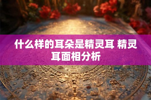 什么样的耳朵是精灵耳 精灵耳面相分析